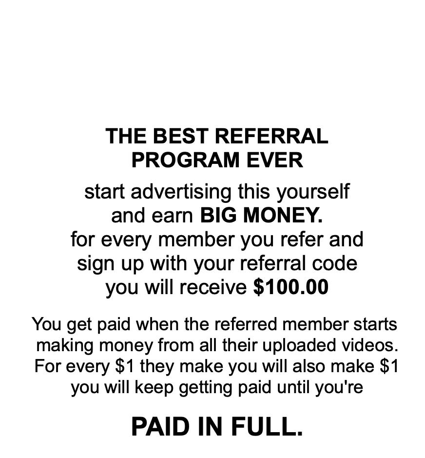                  THE BEST REFERRAL PROGRAM EVER  start advertising this yourself and earn BIG MONEY. for every member you refer and sign up with your referral code you will receive $100.00   You get paid when the referred member starts  making money from all their uploaded videos. For every $1 they make you will also make $1 you will keep getting paid until you're   PAID IN FULL.      